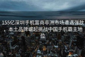 155億深圳手機富商非洲市場(chǎng)遭遇強敵，本土品牌崛起挑戰中國手機霸主地位