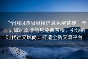 “全國同城鳳凰樓信息免費茶樓”全國同城鳳凰樓信息免費茶樓，引領(lǐng)新時(shí)代社交風(fēng)尚，打造全新交流平臺