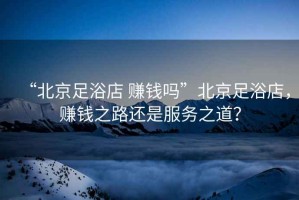 “北京足浴店 賺錢(qián)嗎”北京足浴店，賺錢(qián)之路還是服務(wù)之道？