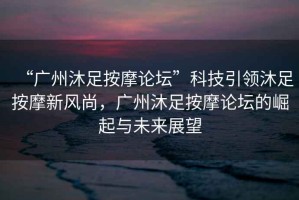 “廣州沐足按摩論壇”科技引領(lǐng)沐足按摩新風(fēng)尚，廣州沐足按摩論壇的崛起與未來(lái)展望