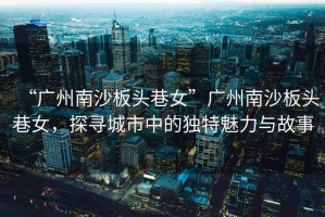 “廣州南沙板頭巷女”廣州南沙板頭巷女，探尋城市中的獨特魅力與故事