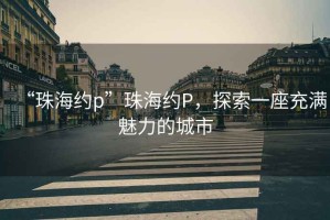 “珠海約p”珠海約P，探索一座充滿(mǎn)魅力的城市