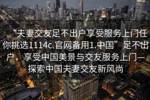 “夫妻交友足不出戶(hù)享受服務(wù)上門(mén)任你挑選1114c.官網(wǎng)備用1.中國”足不出戶(hù)，享受中國美景與交友服務(wù)上門(mén)—探索中國夫妻交友新風(fēng)尚