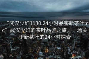 “武漢少婦1130.24小時(shí)品鑒新茶葉.cc”武漢少婦的茶葉品鑒之旅，一場(chǎng)關(guān)于新茶葉的24小時(shí)探索
