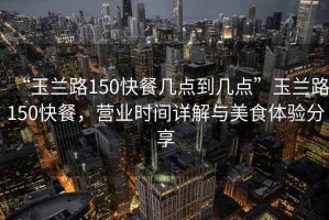 “玉蘭路150快餐幾點(diǎn)到幾點(diǎn)”玉蘭路150快餐，營(yíng)業(yè)時(shí)間詳解與美食體驗分享
