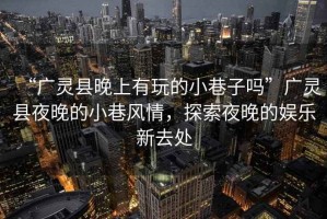 “廣靈縣晚上有玩的小巷子嗎”廣靈縣夜晚的小巷風(fēng)情，探索夜晚的娛樂(lè )新去處