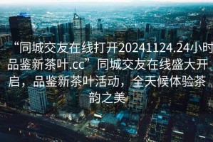 “同城交友在線(xiàn)打開(kāi)20241124.24小時(shí)品鑒新茶葉.cc”同城交友在線(xiàn)盛大開(kāi)啟，品鑒新茶葉活動(dòng)，全天候體驗茶韻之美
