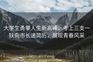 大學(xué)生勇攀人生新高峰，考上三支一扶向市長(cháng)遞簡(jiǎn)歷，展現青春風(fēng)采