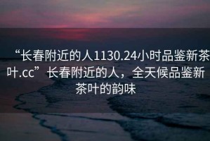 “長(cháng)春附近的人1130.24小時(shí)品鑒新茶葉.cc”長(cháng)春附近的人，全天候品鑒新茶葉的韻味