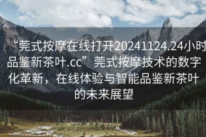 “莞式按摩在線(xiàn)打開(kāi)20241124.24小時(shí)品鑒新茶葉.cc”莞式按摩技術(shù)的數字化革新，在線(xiàn)體驗與智能品鑒新茶葉的未來(lái)展望