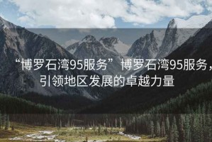“博羅石灣95服務(wù)”博羅石灣95服務(wù)，引領(lǐng)地區發(fā)展的卓越力量