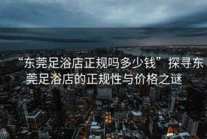 “東莞足浴店正規嗎多少錢(qián)”探尋東莞足浴店的正規性與價(jià)格之謎