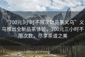 “700元3小時(shí)不限次數品茶義烏”義烏推出全新品茶體驗，700元三小時(shí)不限次數，盡享茶道之美