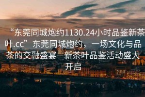 “東莞同城炮約1130.24小時(shí)品鑒新茶葉.cc”東莞同城炮約，一場(chǎng)文化與品茶的交融盛宴—新茶葉品鑒活動(dòng)盛大開(kāi)啟