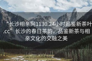 “長(cháng)沙相親網(wǎng)1130.24小時(shí)品鑒新茶葉.cc”長(cháng)沙的春日茶韻，品鑒新茶與相親文化的交融之美