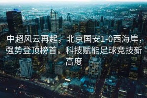 中超風(fēng)云再起，北京國安1-0西海岸，強勢登頂榜首，科技賦能足球競技新高度