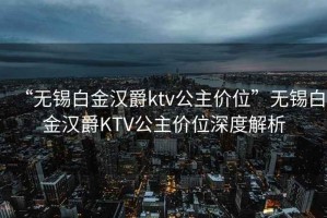 “無(wú)錫白金漢爵ktv公主價(jià)位”無(wú)錫白金漢爵KTV公主價(jià)位深度解析