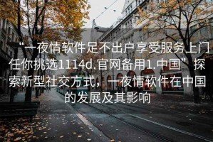 “一夜情軟件足不出戶(hù)享受服務(wù)上門(mén)任你挑選1114d.官網(wǎng)備用1.中國”探索新型社交方式，一夜情軟件在中國的發(fā)展及其影響