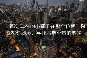 “都勻現在的小巷子在哪個(gè)位置”探索都勻秘境，尋找古老小巷的韻味