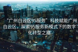 “廣州白云區95服務(wù)”科技賦能廣州白云區，探索95服務(wù)新模式下的數字化轉型之路