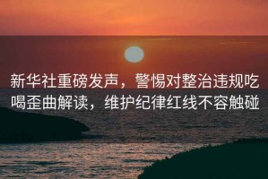 新華社重磅發(fā)聲，警惕對整治違規吃喝歪曲解讀，維護紀律紅線(xiàn)不容觸碰