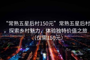 “常熟五星后村150元”常熟五星后村，探索鄉村魅力，體驗獨特價(jià)值之旅（僅需150元）