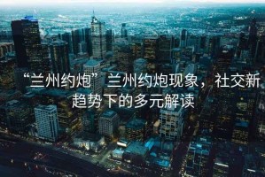 “蘭州約炮”蘭州約炮現象，社交新趨勢下的多元解讀
