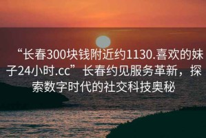 “長(cháng)春300塊錢(qián)附近約1130.喜歡的妹子24小時(shí).cc”長(cháng)春約見(jiàn)服務(wù)革新，探索數字時(shí)代的社交科技奧秘