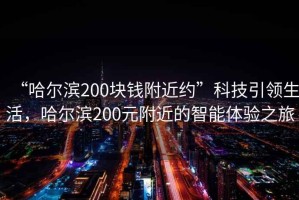 “哈爾濱200塊錢(qián)附近約”科技引領(lǐng)生活，哈爾濱200元附近的智能體驗之旅