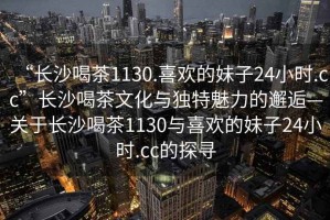 “長(cháng)沙喝茶1130.喜歡的妹子24小時(shí).cc”長(cháng)沙喝茶文化與獨特魅力的邂逅—關(guān)于長(cháng)沙喝茶1130與喜歡的妹子24小時(shí).cc的探尋