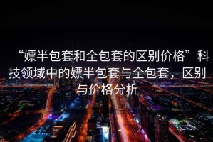 “嫖半包套和全包套的區別價(jià)格”科技領(lǐng)域中的嫖半包套與全包套，區別與價(jià)格分析