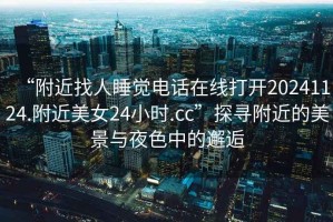 “附近找人睡覺(jué)電話(huà)在線(xiàn)打開(kāi)20241124.附近美女24小時(shí).cc”探尋附近的美景與夜色中的邂逅