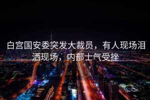 白宮國安委突發(fā)大裁員，有人現場(chǎng)淚灑現場(chǎng)，內部士氣受挫