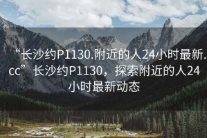 “長(cháng)沙約P1130.附近的人24小時(shí)最新.cc”長(cháng)沙約P1130，探索附近的人24小時(shí)最新動(dòng)態(tài)