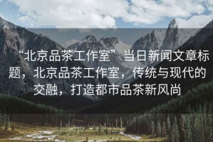“北京品茶工作室”當日新聞文章標題，北京品茶工作室，傳統與現代的交融，打造都市品茶新風(fēng)尚