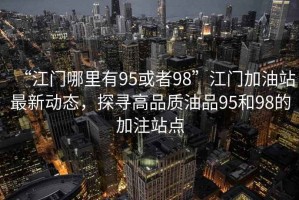 “江門(mén)哪里有95或者98”江門(mén)加油站最新動(dòng)態(tài)，探尋高品質(zhì)油品95和98的加注站點(diǎn)