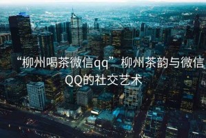 “柳州喝茶微信qq”柳州茶韻與微信QQ的社交藝術(shù)