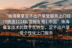 “珠海桑拿足不出戶(hù)享受服務(wù)上門(mén)任你挑選1114b.官網(wǎng)備用1.中國”珠海桑拿技術(shù)的數字化轉型，足不出戶(hù)享受個(gè)性化上門(mén)服務(wù)