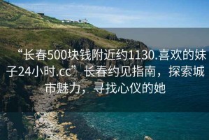 “長(cháng)春500塊錢(qián)附近約1130.喜歡的妹子24小時(shí).cc”長(cháng)春約見(jiàn)指南，探索城市魅力，尋找心儀的她
