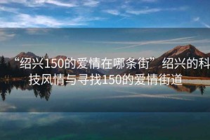 “紹興150的愛(ài)情在哪條街”紹興的科技風(fēng)情與尋找150的愛(ài)情街道