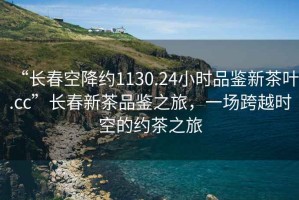 “長(cháng)春空降約1130.24小時(shí)品鑒新茶葉.cc”長(cháng)春新茶品鑒之旅，一場(chǎng)跨越時(shí)空的約茶之旅
