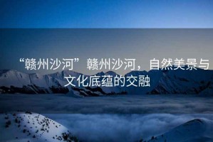 “贛州沙河”贛州沙河，自然美景與文化底蘊的交融