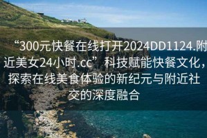 “300元快餐在線(xiàn)打開(kāi)2024DD1124.附近美女24小時(shí).cc”科技賦能快餐文化，探索在線(xiàn)美食體驗的新紀元與附近社交的深度融合