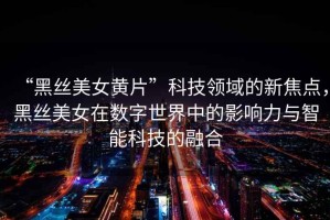 “黑絲美女黃片”科技領(lǐng)域的新焦點(diǎn)，黑絲美女在數字世界中的影響力與智能科技的融合