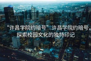 “許昌學(xué)院約暗號”許昌學(xué)院約暗號，探索校園文化的獨特印記