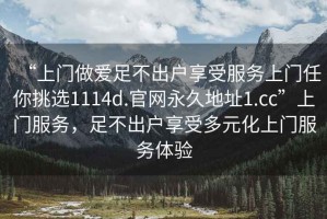 “上門(mén)做愛(ài)足不出戶(hù)享受服務(wù)上門(mén)任你挑選1114d.官網(wǎng)永久地址1.cc”上門(mén)服務(wù)，足不出戶(hù)享受多元化上門(mén)服務(wù)體驗
