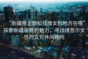 “新疆晚上放松找維女的地方在哪”探索新疆夜晚的魅力，尋找維吾爾女性的文化休閑場(chǎng)所