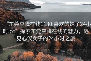 “東莞空降在線(xiàn)1130.喜歡的妹子24小時(shí).cc”探索東莞空降在線(xiàn)的魅力，遇見(jiàn)心儀女子的24小時(shí)之旅