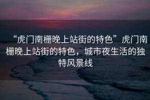 “虎門(mén)南柵晚上站街的特色”虎門(mén)南柵晚上站街的特色，城市夜生活的獨特風(fēng)景線(xiàn)