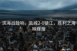 濱海戰鼓響，鹽城2-0鎮江，勝利之海映輝煌
